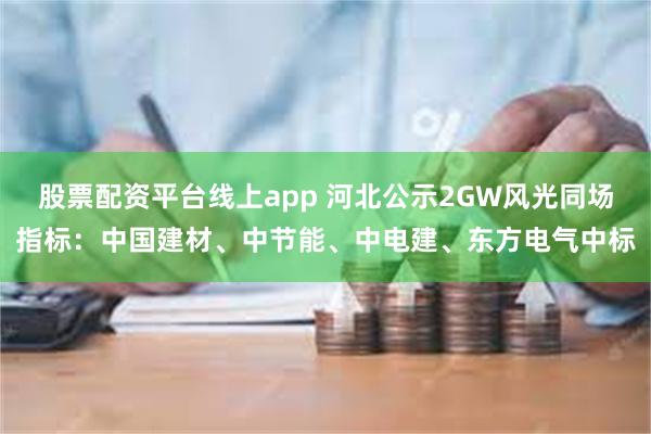 股票配资平台线上app 河北公示2GW风光同场指标：中国建材、中节能、中电建、东方电气中标