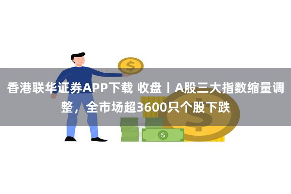 香港联华证券APP下载 收盘丨A股三大指数缩量调整，全市场超3600只个股下跌