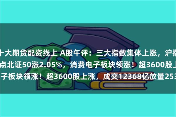 十大期货配资线上 A股午评：三大指数集体上涨，沪指涨0.42%重回3900点北证50涨2.05%，消费电子板块领涨！超3600股上涨，成交12368亿放量2531亿