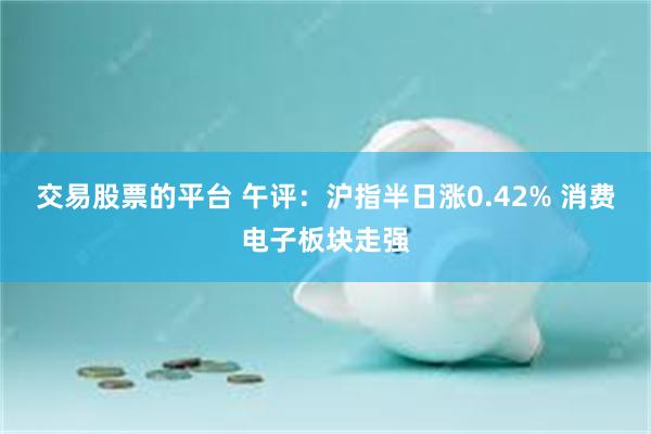 交易股票的平台 午评：沪指半日涨0.42% 消费电子板块走强