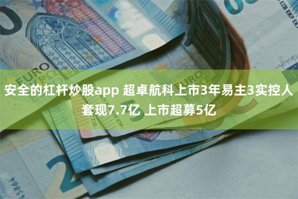 安全的杠杆炒股app 超卓航科上市3年易主3实控人套现7.7亿 上市超募5亿