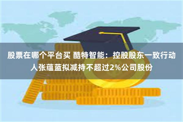 股票在哪个平台买 酷特智能：控股股东一致行动人张蕴蓝拟减持不超过2%公司股份